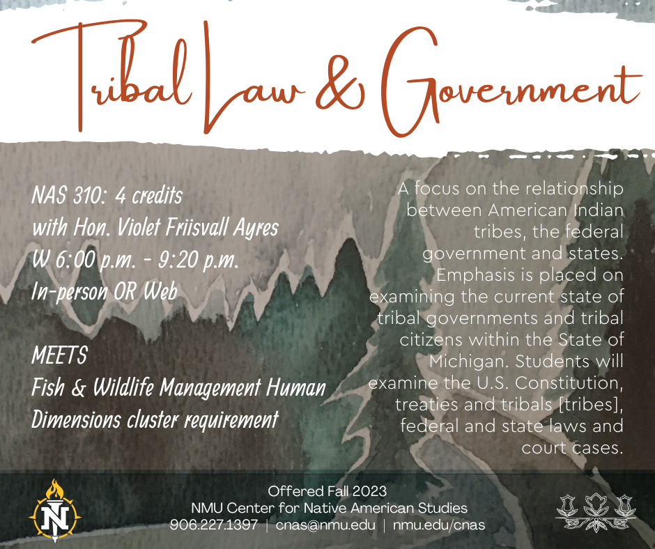 NAS 310: Tribal Law and Government.  NAS 310: 4 credits with Hon. Violet Friisvall W 6:00 p.m. - 9:20 p.m. In-person OR Zoom  MEETS  Fish & Wildlife Management Human Dimensions cluster requirement. A focus on the relationship between American Indian tribes, the federal government and states. Emphasis is placed on examining the current state of tribal governments and tribal citizens within the State of Michigan. Students will examine the U.S. Constitution, treaties and tribals [tribes], federal and state laws and court cases.