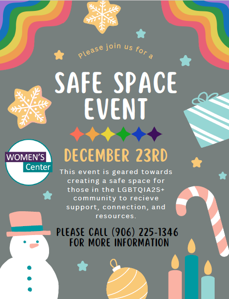 Women's Center Safe Space Event  December 23, 2024  This event is geared towards creating a safe space for those in the LGBTQIA2S+ community to recieve support, connection, and resources.  PLEASE CALL (906) 225-1346 FOR MORE INFORMATION